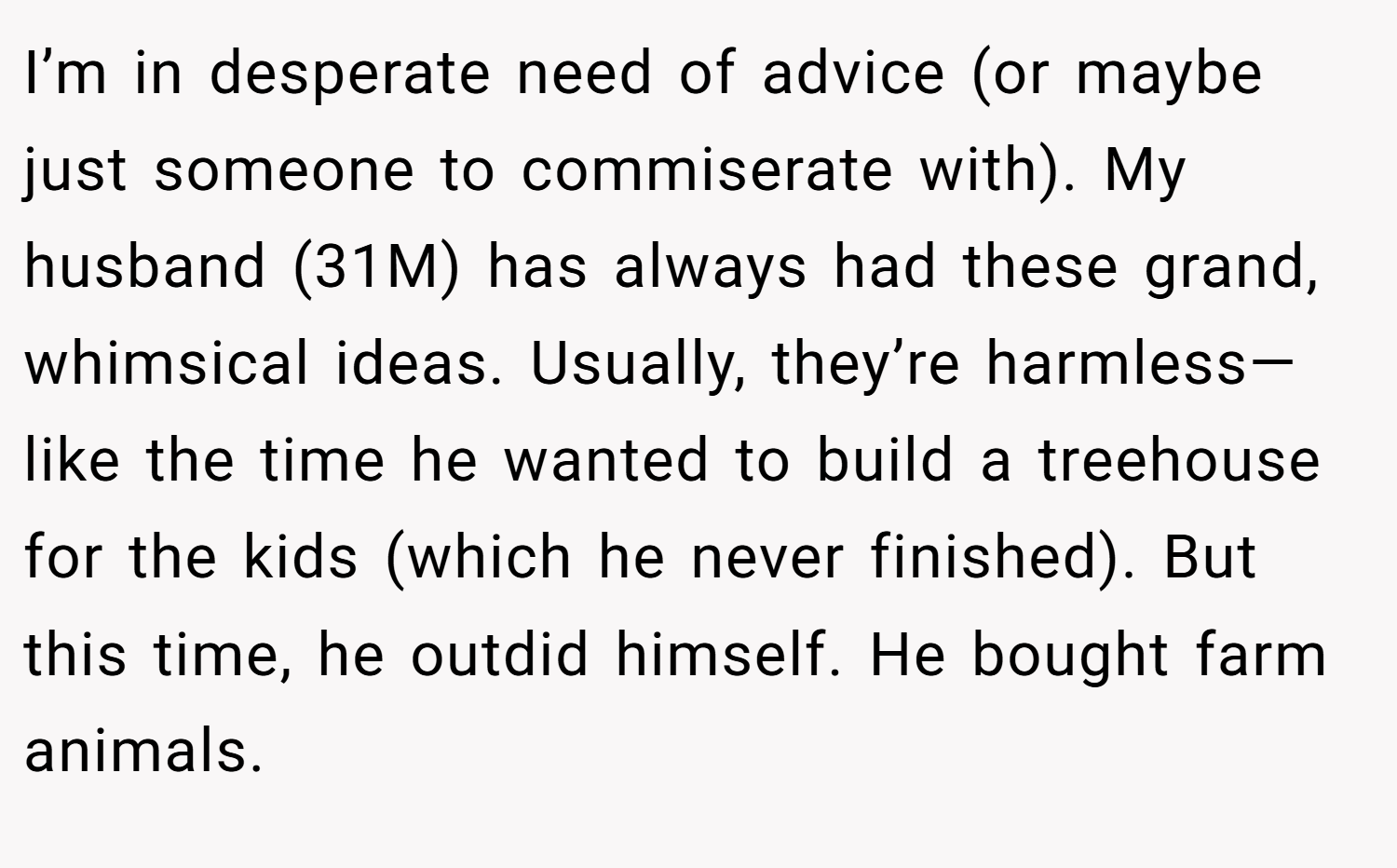 I’m in desperate need of advice (or maybe just someone to commiserate with). My husband (31M) has always had these grand, whimsical ideas. Usually, they’re harmless—like the time he wanted to build a treehouse for the kids (which he never finished). But this time, he outdid himself. He bought farm animals.
