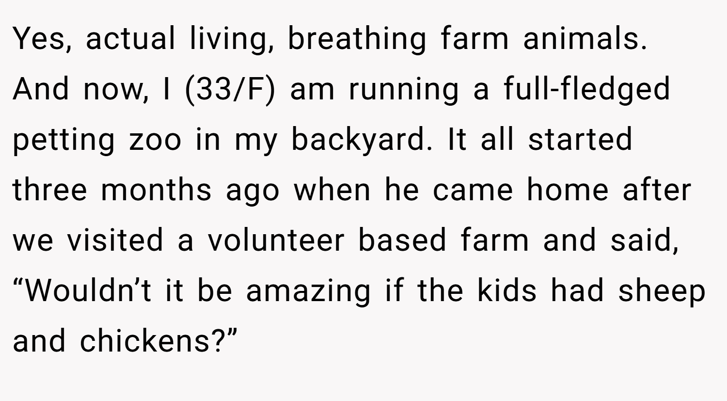 Yes, actual living, breathing farm animals. And now, I (33/F) am running a full-fledged petting zoo in my backyard. It all started three months ago when he came home after we visited a volunteer based farm and said, “Wouldn’t it be amazing if the kids had sheep and chickens?”