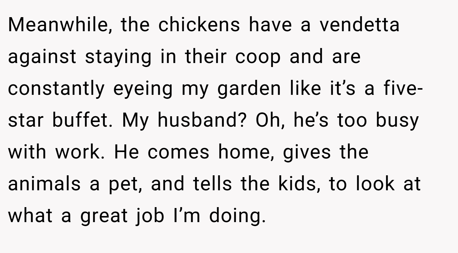 Meanwhile, the chickens have a vendetta against staying in their coop and are constantly eyeing my garden like it’s a five-star buffet. My husband? Oh, he’s too busy with work. He comes home, gives the animals a pet, and tells the kids, to look at what a great job I’m doing.