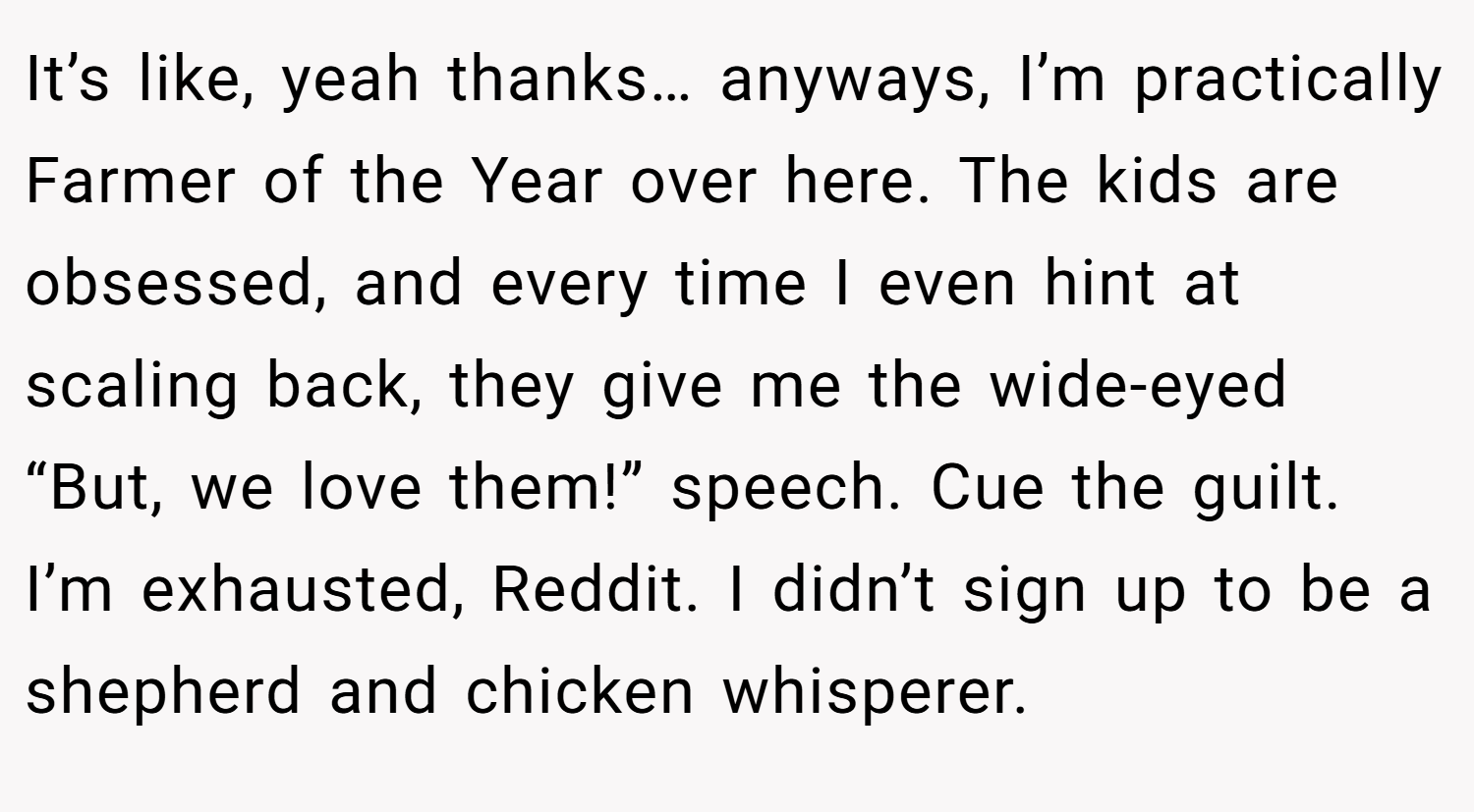 It’s like, yeah thanks… anyways, I’m practically Farmer of the Year over here. The kids are obsessed, and every time I even hint at scaling back, they give me the wide-eyed “But, we love them!” speech. Cue the guilt. I’m exhausted, Reddit. I didn’t sign up to be a shepherd and chicken whisperer.