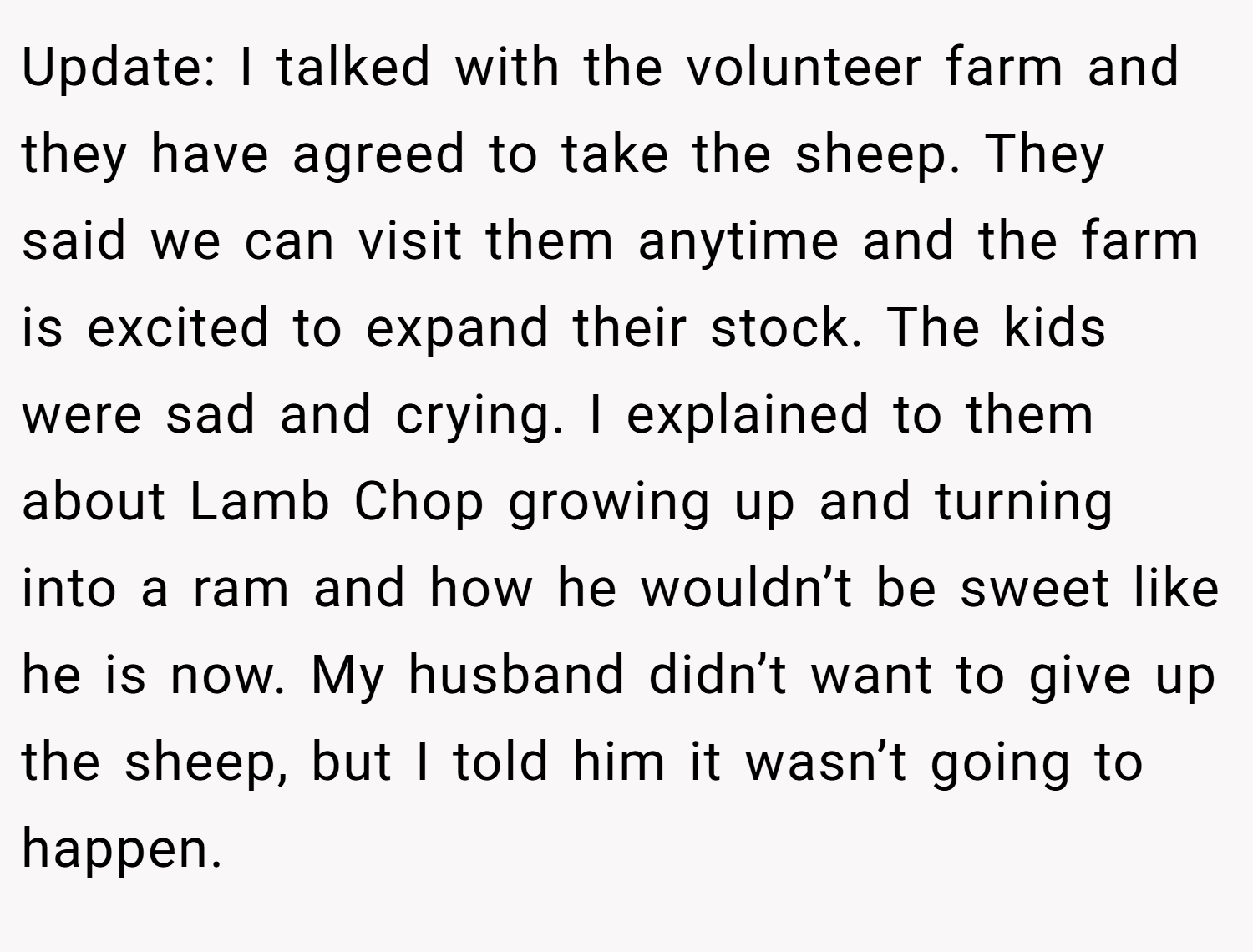 Update: I talked with the volunteer farm and they have agreed to take the sheep. They said we can visit them anytime and the farm is excited to expand their stock. The kids were sad and crying. I explained to them about Lamb Chop growing up and turning into a ram and how he wouldn’t be sweet like he is now. My husband didn’t want to give up the sheep, but I told him it wasn’t going to happen.