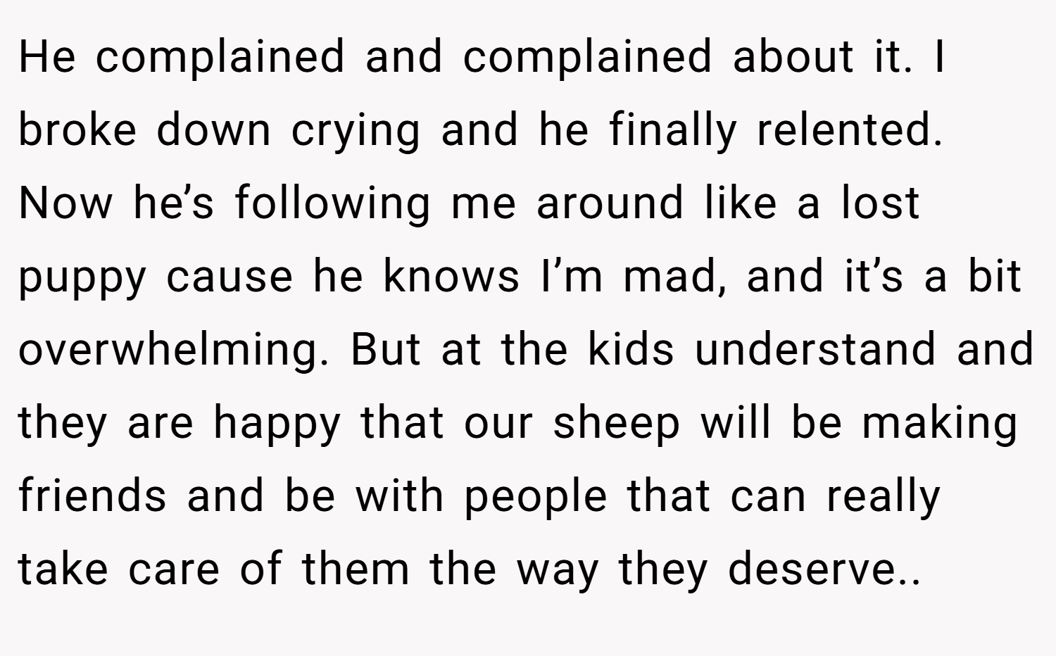 He complained and complained about it. I broke down crying and he finally relented. Now he’s following me around like a lost puppy cause he knows I’m mad, and it’s a bit overwhelming. But at the kids understand and they are happy that our sheep will be making friends and be with people that can really take care of them the way they deserve.. 
