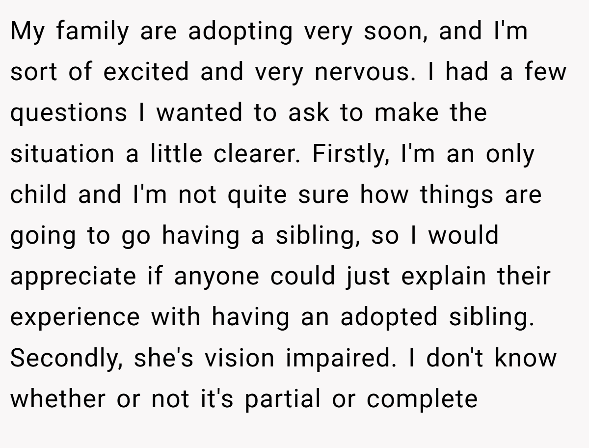 My family are adopting very soon, and I'm sort of excited and very nervous. I had a few questions I wanted to ask to make the situation a little clearer. Firstly, I'm an only child and I'm not quite sure how things are going to go having a sibling, so I would appreciate if anyone could just explain their experience with having an adopted sibling. Secondly, she's vision impaired. I don't know whether or not it's partial or complete