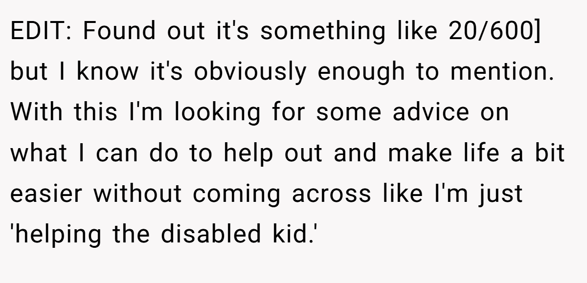 EDIT: Found out it's something like 20/600] but I know it's obviously enough to mention. With this I'm looking for some advice on what I can do to help out and make life a bit easier without coming across like I'm just 'helping the disabled kid.'