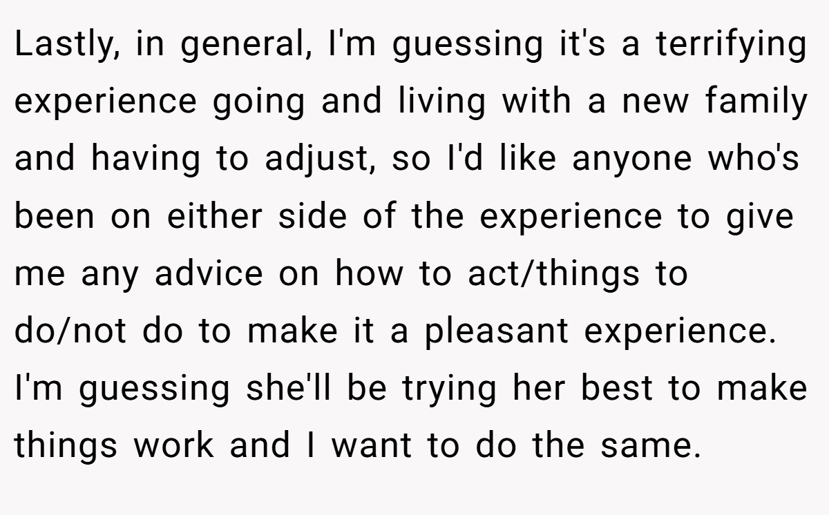 Lastly, in general, I'm guessing it's a terrifying experience going and living with a new family and having to adjust, so I'd like anyone who's been on either side of the experience to give me any advice on how to act/things to do/not do to make it a pleasant experience. I'm guessing she'll be trying her best to make things work and I want to do the same.