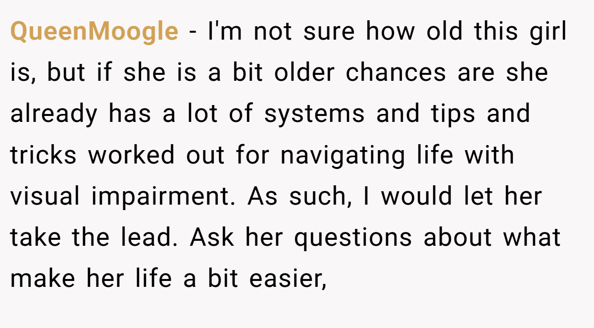 QueenMoogle − I'm not sure how old this girl is, but if she is a bit older chances are she already has a lot of systems and tips and tricks worked out for navigating life with visual impairment. As such, I would let her take the lead. Ask her questions about what make her life a bit easier,