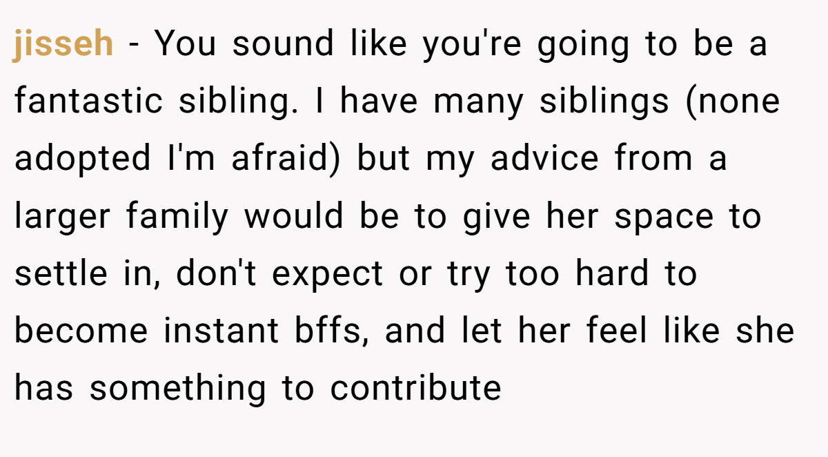 jisseh − You sound like you're going to be a fantastic sibling. I have many siblings (none adopted I'm afraid) but my advice from a larger family would be to give her space to settle in, don't expect or try too hard to become instant bffs, and let her feel like she has something to contribute