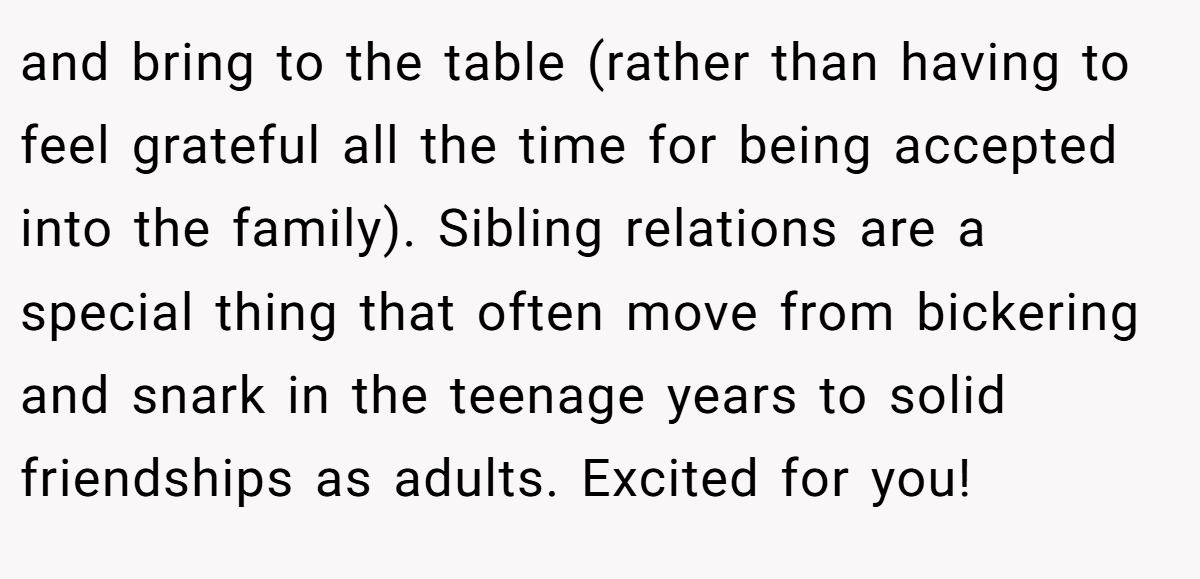 and bring to the table (rather than having to feel grateful all the time for being accepted into the family). Sibling relations are a special thing that often move from bickering and snark in the teenage years to solid friendships as adults. Excited for you!