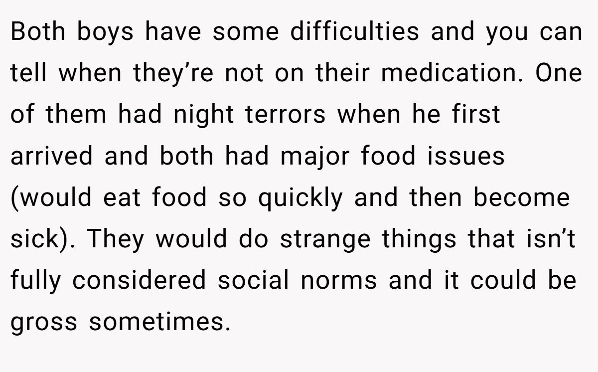 Both boys have some difficulties and you can tell when they’re not on their medication. One of them had night terrors when he first arrived and both had major food issues (would eat food so quickly and then become sick). They would do strange things that isn’t fully considered social norms and it could be gross sometimes.