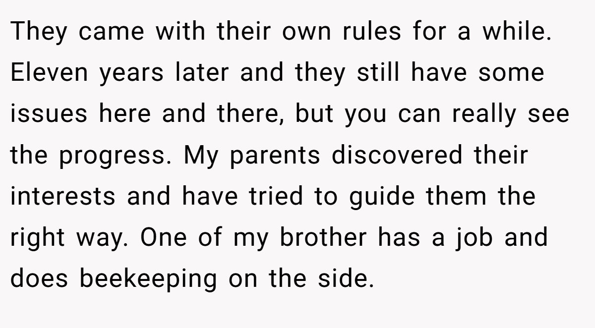 They came with their own rules for a while. Eleven years later and they still have some issues here and there, but you can really see the progress. My parents discovered their interests and have tried to guide them the right way. One of my brother has a job and does beekeeping on the side.