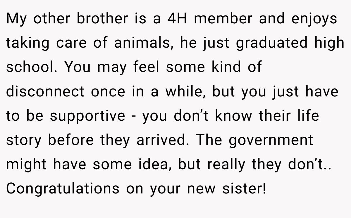 My other brother is a 4H member and enjoys taking care of animals, he just graduated high school. You may feel some kind of disconnect once in a while, but you just have to be supportive - you don’t know their life story before they arrived. The government might have some idea, but really they don’t.. Congratulations on your new sister!