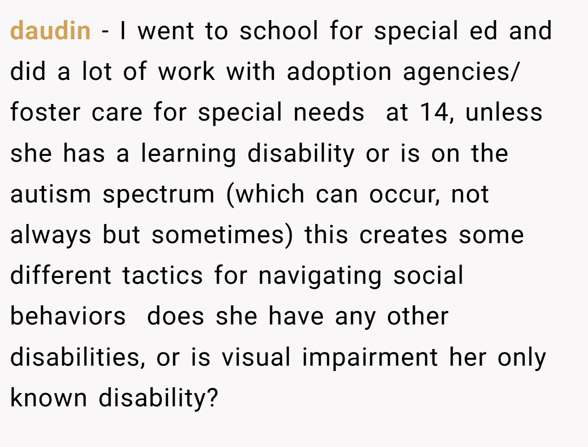 daudin − I went to school for special ed and did a lot of work with adoption agencies/ foster care for special needs  at 14, unless she has a learning disability or is on the autism spectrum (which can occur, not always but sometimes) this creates some different tactics for navigating social behaviors  does she have any other disabilities, or is visual impairment her only known disability?