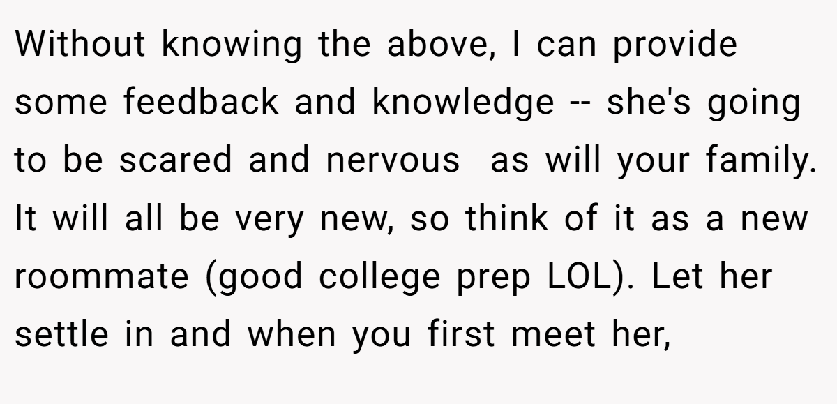 Without knowing the above, I can provide some feedback and knowledge -- she's going to be scared and nervous  as will your family. It will all be very new, so think of it as a new roommate (good college prep LOL). Let her settle in and when you first meet her,