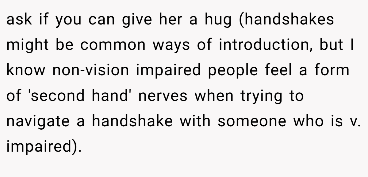 ask if you can give her a hug (handshakes might be common ways of introduction, but I know non-vision impaired people feel a form of 'second hand' nerves when trying to navigate a handshake with someone who is v. impaired).