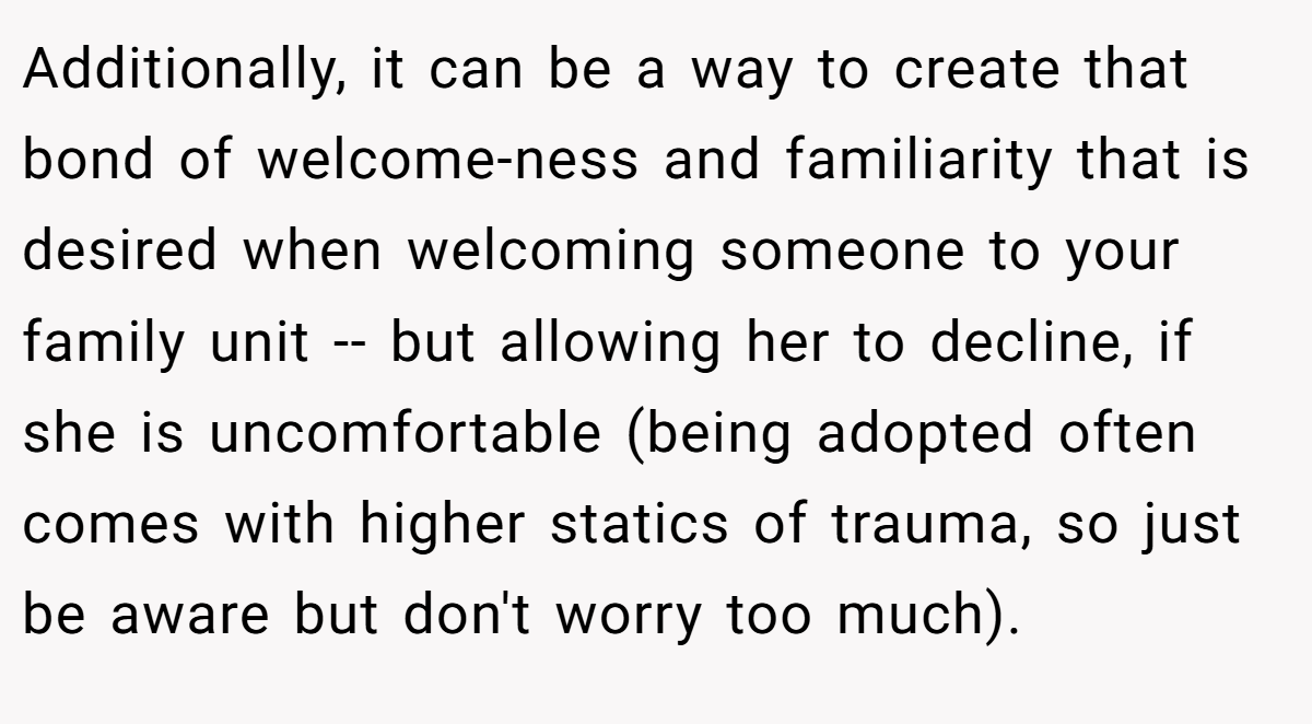Additionally, it can be a way to create that bond of welcome-ness and familiarity that is desired when welcoming someone to your family unit -- but allowing her to decline, if she is uncomfortable (being adopted often comes with higher statics of trauma, so just be aware but don't worry too much).