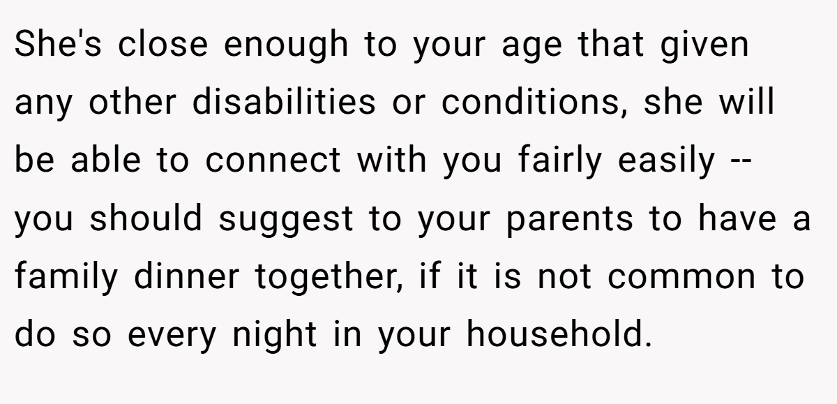 She's close enough to your age that given any other disabilities or conditions, she will be able to connect with you fairly easily -- you should suggest to your parents to have a family dinner together, if it is not common to do so every night in your household.