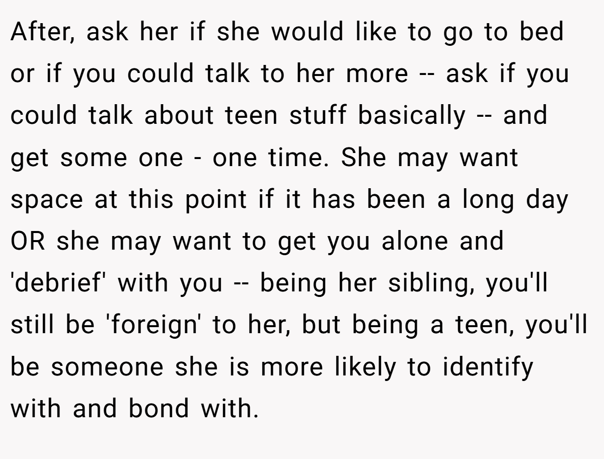 After, ask her if she would like to go to bed or if you could talk to her more -- ask if you could talk about teen stuff basically -- and get some one - one time. She may want space at this point if it has been a long day OR she may want to get you alone and 'debrief' with you -- being her sibling, you'll still be 'foreign' to her, but being a teen, you'll be someone she is more likely to identify with and bond with.