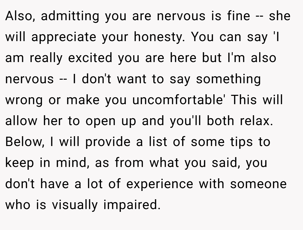 Also, admitting you are nervous is fine -- she will appreciate your honesty. You can say 'I am really excited you are here but I'm also nervous -- I don't want to say something wrong or make you uncomfortable' This will allow her to open up and you'll both relax. Below, I will provide a list of some tips to keep in mind, as from what you said, you don't have a lot of experience with someone who is visually impaired.