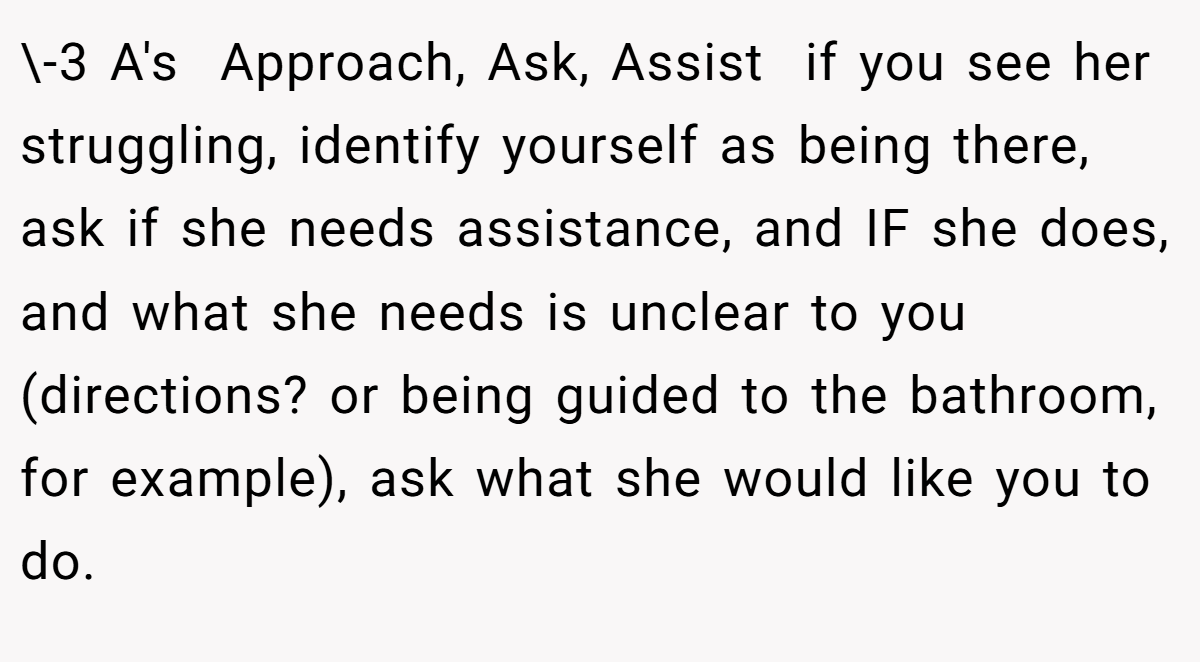 \-3 A's  Approach, Ask, Assist  if you see her struggling, identify yourself as being there, ask if she needs assistance, and IF she does, and what she needs is unclear to you (directions? or being guided to the bathroom, for example), ask what she would like you to do.