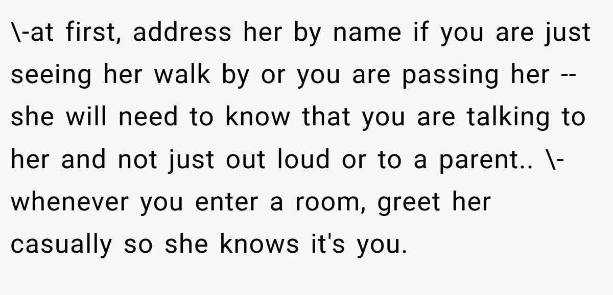 \-at first, address her by name if you are just seeing her walk by or you are passing her -- she will need to know that you are talking to her and not just out loud or to a parent.. \-whenever you enter a room, greet her casually so she knows it's you.