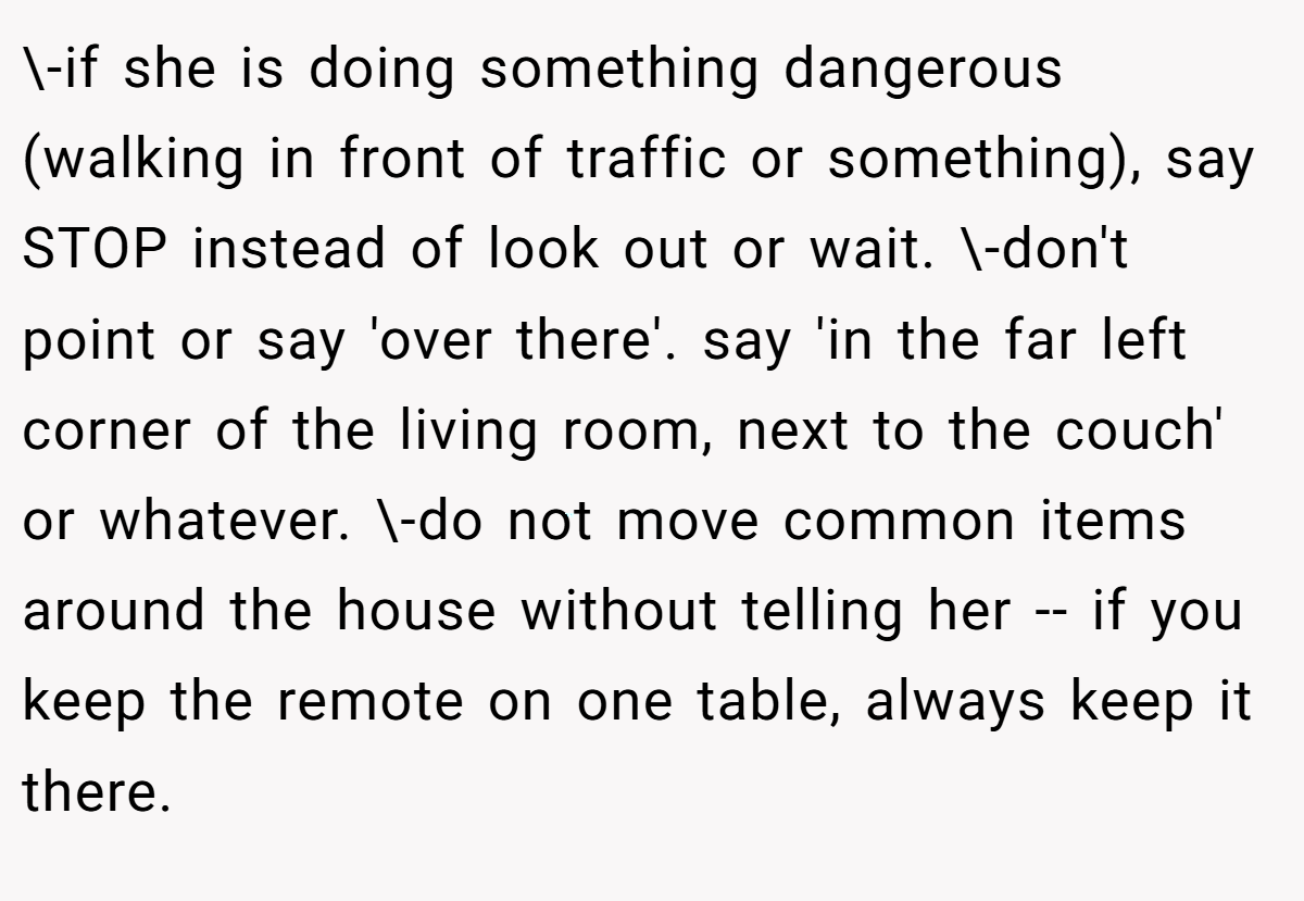 \-if she is doing something dangerous (walking in front of traffic or something), say STOP instead of look out or wait. \-don't point or say 'over there'. say 'in the far left corner of the living room, next to the couch' or whatever. \-do not move common items around the house without telling her -- if you keep the remote on one table, always keep it there.