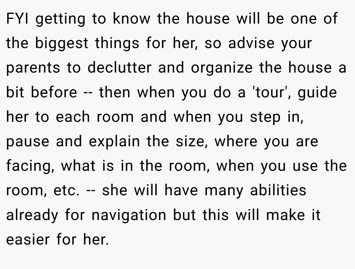FYI getting to know the house will be one of the biggest things for her, so advise your parents to declutter and organize the house a bit before -- then when you do a 'tour', guide her to each room and when you step in, pause and explain the size, where you are facing, what is in the room, when you use the room, etc. -- she will have many abilities already for navigation but this will make it easier for her.