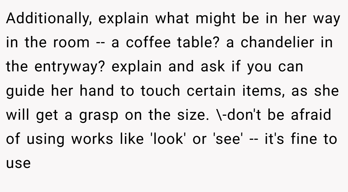 Additionally, explain what might be in her way in the room -- a coffee table? a chandelier in the entryway? explain and ask if you can guide her hand to touch certain items, as she will get a grasp on the size. \-don't be afraid of using works like 'look' or 'see' -- it's fine to use