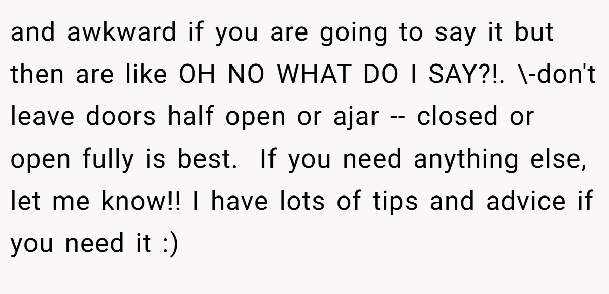 and awkward if you are going to say it but then are like OH NO WHAT DO I SAY?!. \-don't leave doors half open or ajar -- closed or open fully is best. ​ If you need anything else, let me know!! I have lots of tips and advice if you need it :)
