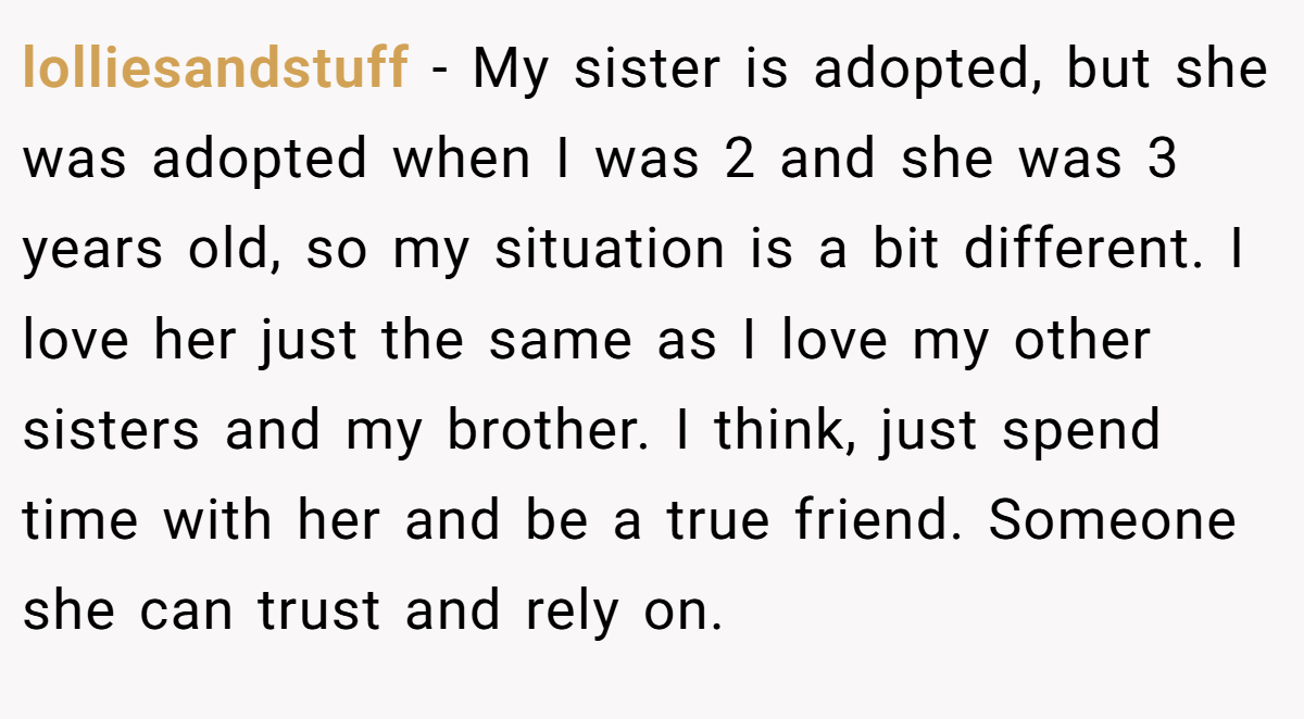 lolliesandstuff − My sister is adopted, but she was adopted when I was 2 and she was 3 years old, so my situation is a bit different. I love her just the same as I love my other sisters and my brother. I think, just spend time with her and be a true friend. Someone she can trust and rely on.