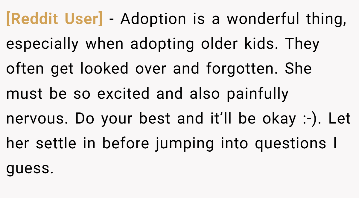 [Reddit User] − Adoption is a wonderful thing, especially when adopting older kids. They often get looked over and forgotten. She must be so excited and also painfully nervous. Do your best and it’ll be okay :-). Let her settle in before jumping into questions I guess.