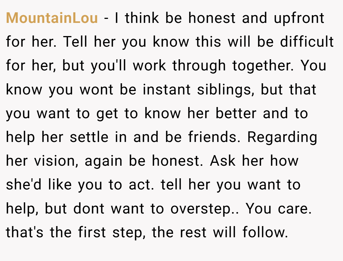 MountainLou − I think be honest and upfront for her. Tell her you know this will be difficult for her, but you'll work through together. You know you wont be instant siblings, but that you want to get to know her better and to help her settle in and be friends. Regarding her vision, again be honest. Ask her how she'd like you to act. tell her you want to help, but dont want to overstep.. You care. that's the first step, the rest will follow.