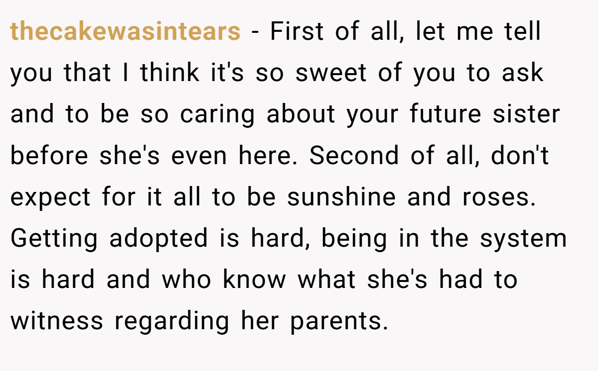 thecakewasintears − First of all, let me tell you that I think it's so sweet of you to ask and to be so caring about your future sister before she's even here. Second of all, don't expect for it all to be sunshine and roses. Getting adopted is hard, being in the system is hard and who know what she's had to witness regarding her parents.