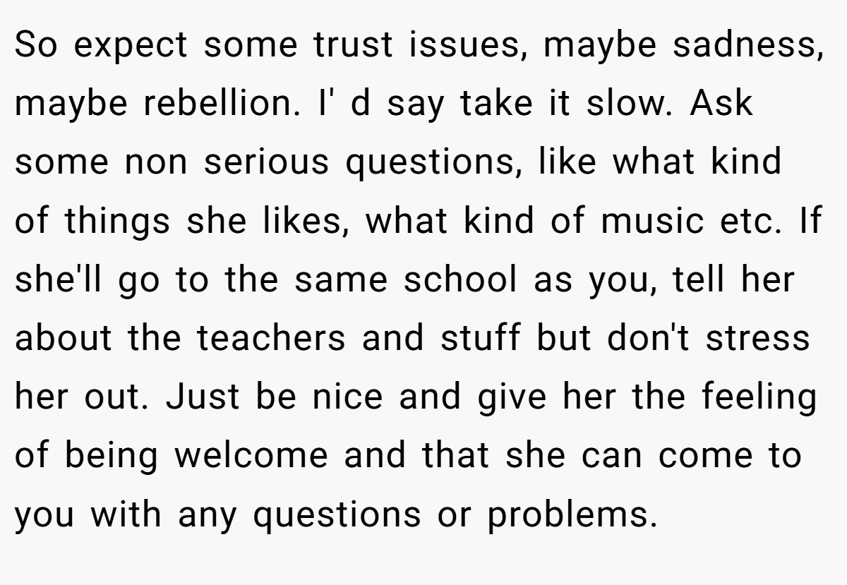 So expect some trust issues, maybe sadness, maybe rebellion. I' d say take it slow. Ask some non serious questions, like what kind of things she likes, what kind of music etc. If she'll go to the same school as you, tell her about the teachers and stuff but don't stress her out. Just be nice and give her the feeling of being welcome and that she can come to you with any questions or problems.