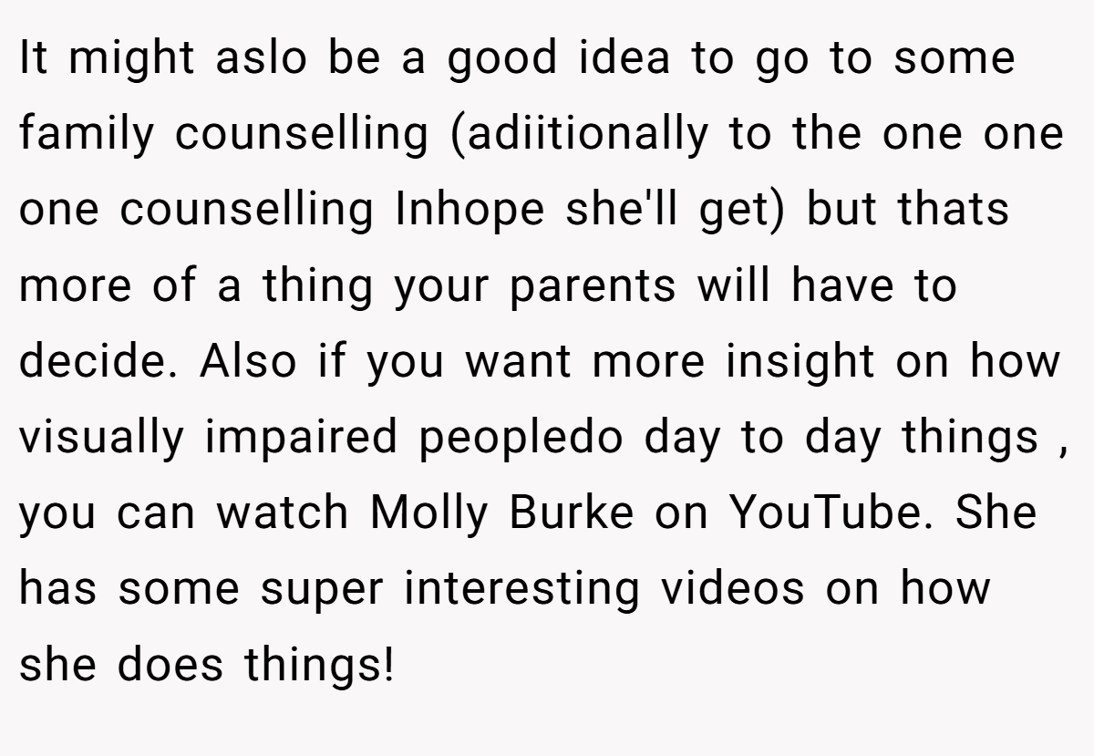 It might aslo be a good idea to go to some family counselling (adiitionally to the one one one counselling Inhope she'll get) but thats more of a thing your parents will have to decide. Also if you want more insight on how visually impaired peopledo day to day things , you can watch Molly Burke on YouTube. She has some super interesting videos on how she does things!