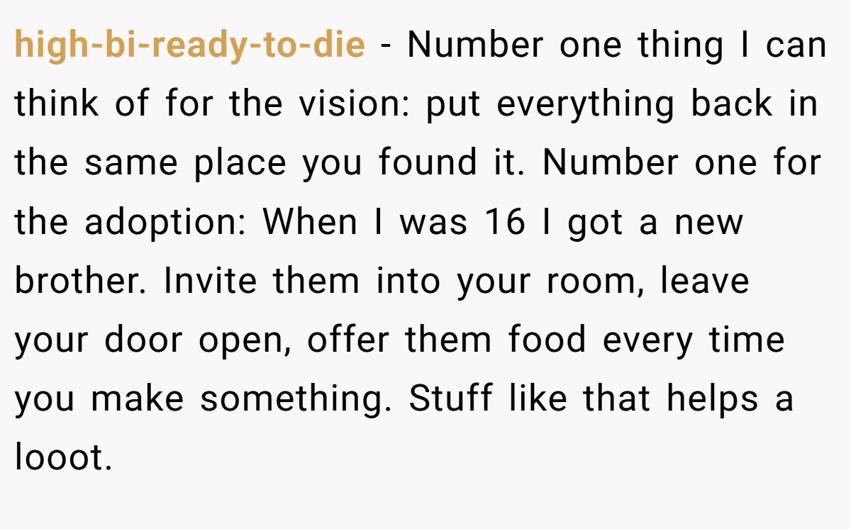 high-bi-ready-to-die − Number one thing I can think of for the vision: put everything back in the same place you found it. Number one for the adoption: When I was 16 I got a new brother. Invite them into your room, leave your door open, offer them food every time you make something. Stuff like that helps a looot.