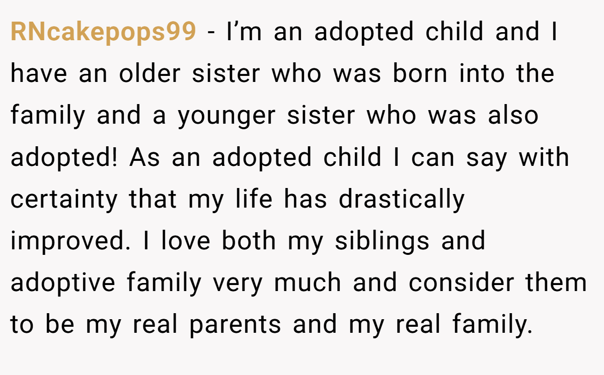 RNcakepops99 − I’m an adopted child and I have an older sister who was born into the family and a younger sister who was also adopted! As an adopted child I can say with certainty that my life has drastically improved. I love both my siblings and adoptive family very much and consider them to be my real parents and my real family.