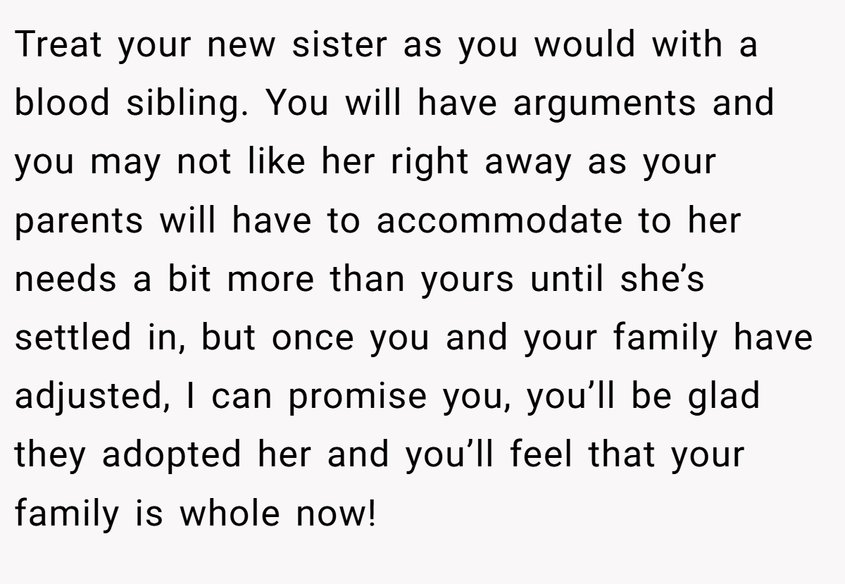 Treat your new sister as you would with a blood sibling. You will have arguments and you may not like her right away as your parents will have to accommodate to her needs a bit more than yours until she’s settled in, but once you and your family have adjusted, I can promise you, you’ll be glad they adopted her and you’ll feel that your family is whole now!