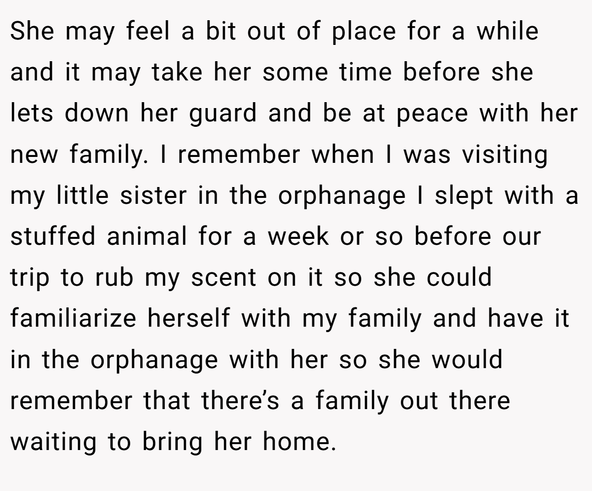 She may feel a bit out of place for a while and it may take her some time before she lets down her guard and be at peace with her new family. I remember when I was visiting my little sister in the orphanage I slept with a stuffed animal for a week or so before our trip to rub my scent on it so she could familiarize herself with my family and have it in the orphanage with her so she would remember that there’s a family out there waiting to bring her home.