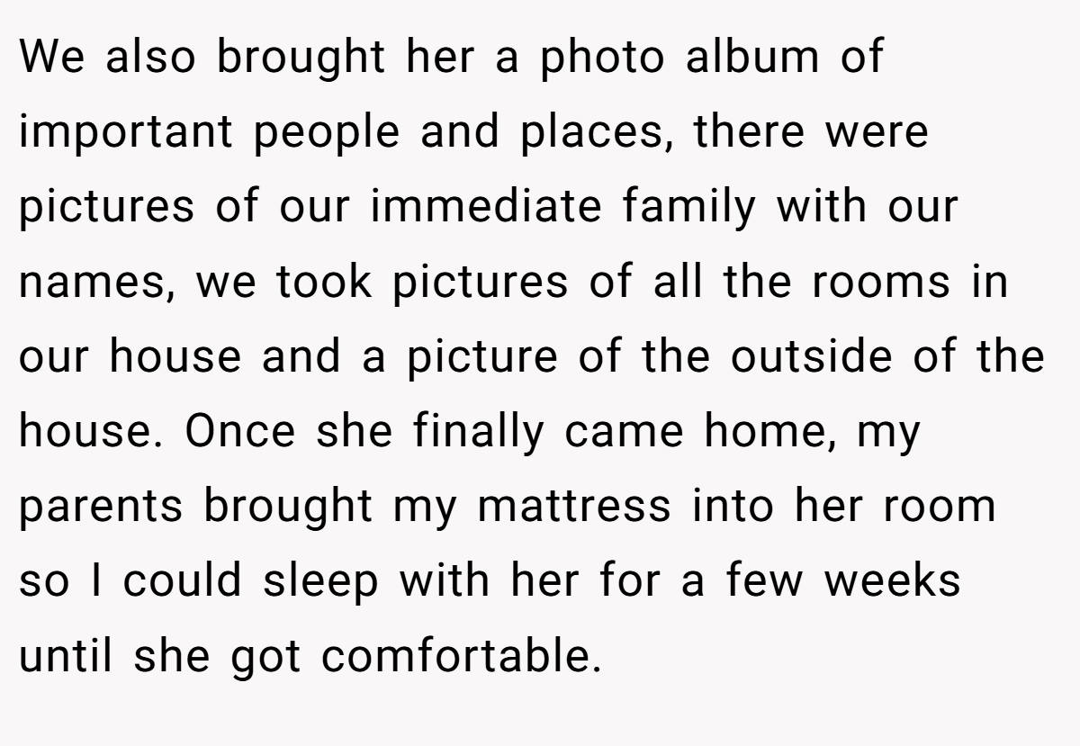 We also brought her a photo album of important people and places, there were pictures of our immediate family with our names, we took pictures of all the rooms in our house and a picture of the outside of the house. Once she finally came home, my parents brought my mattress into her room so I could sleep with her for a few weeks until she got comfortable.