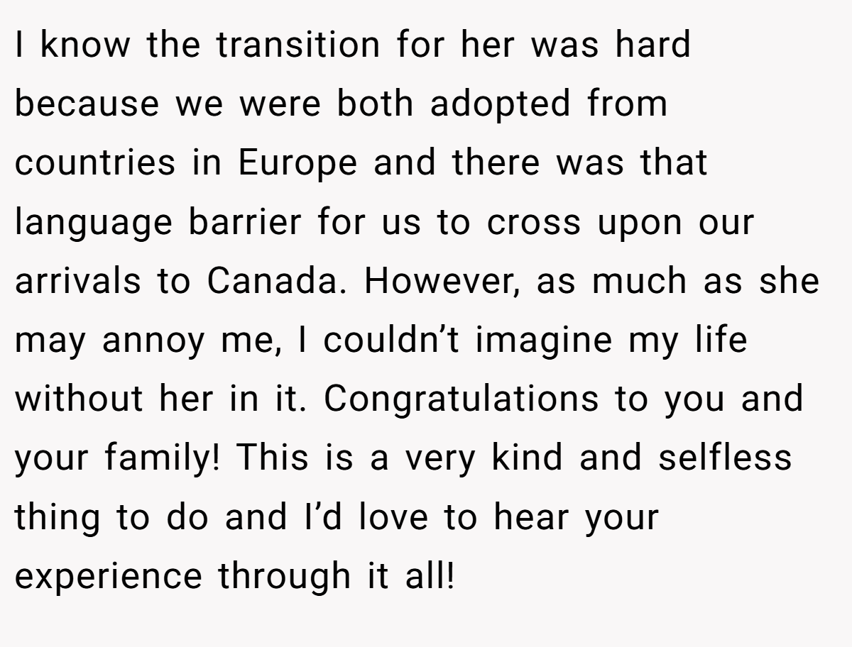 I know the transition for her was hard because we were both adopted from countries in Europe and there was that language barrier for us to cross upon our arrivals to Canada. However, as much as she may annoy me, I couldn’t imagine my life without her in it. Congratulations to you and your family! This is a very kind and selfless thing to do and I’d love to hear your experience through it all!