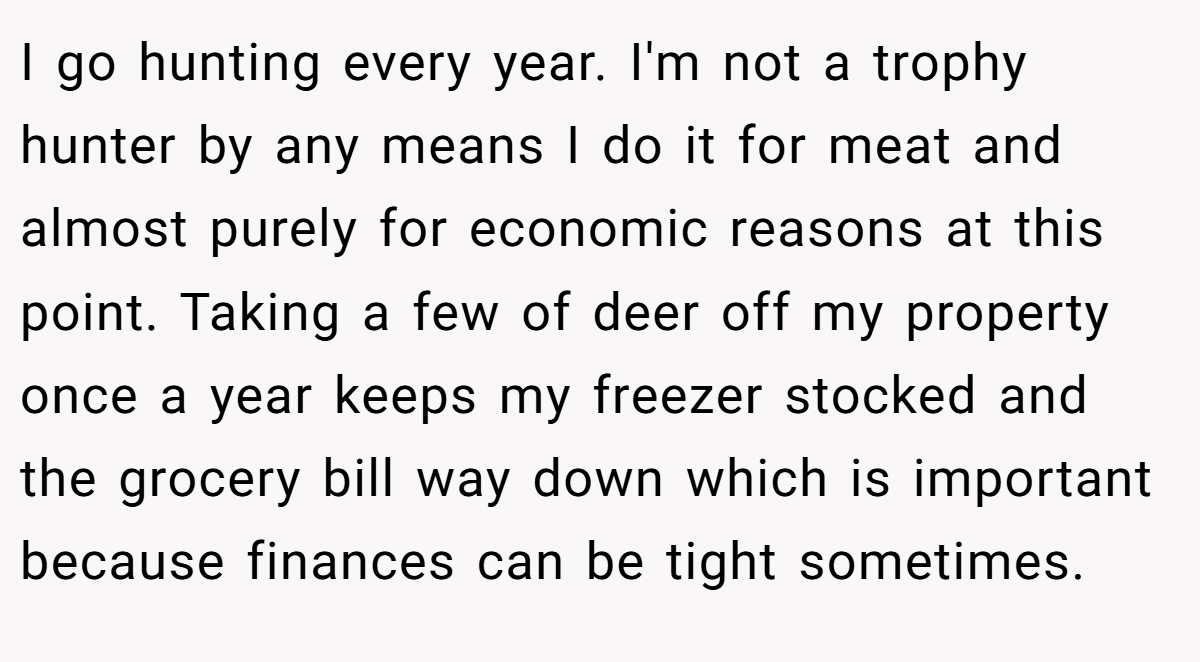 I go hunting every year. I'm not a trophy hunter by any means I do it for meat and almost purely for economic reasons at this point. Taking a few of deer off my property once a year keeps my freezer stocked and the grocery bill way down which is important because finances can be tight sometimes.