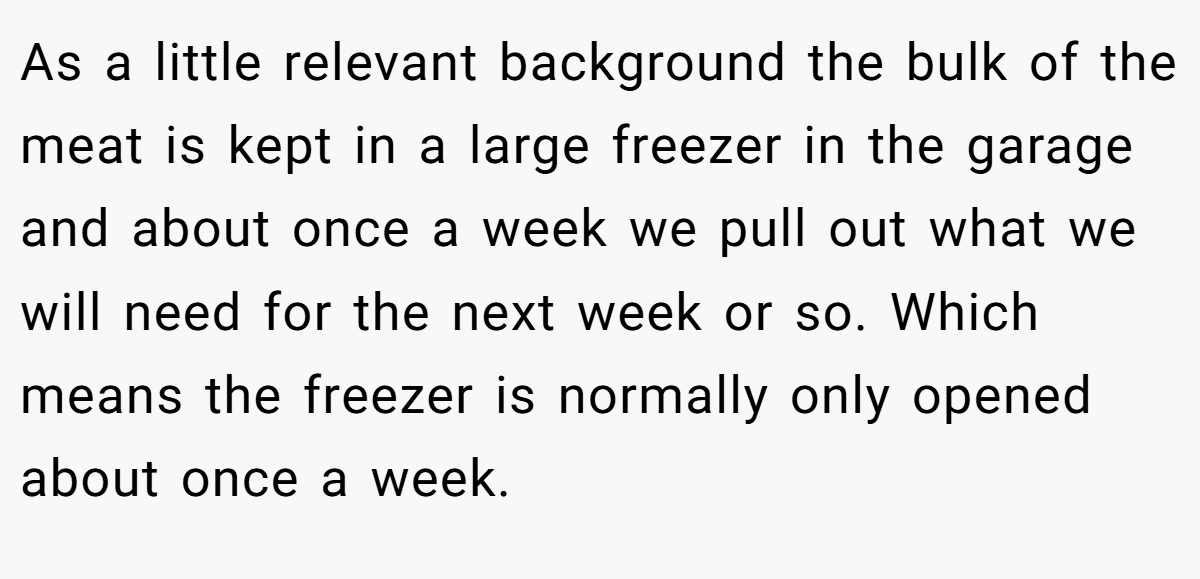 As a little relevant background the bulk of the meat is kept in a large freezer in the garage and about once a week we pull out what we will need for the next week or so. Which means the freezer is normally only opened about once a week.