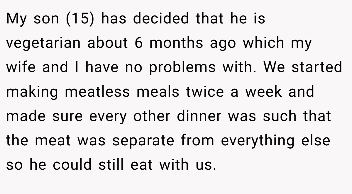 My son (15) has decided that he is vegetarian about 6 months ago which my wife and I have no problems with. We started making meatless meals twice a week and made sure every other dinner was such that the meat was separate from everything else so he could still eat with us.