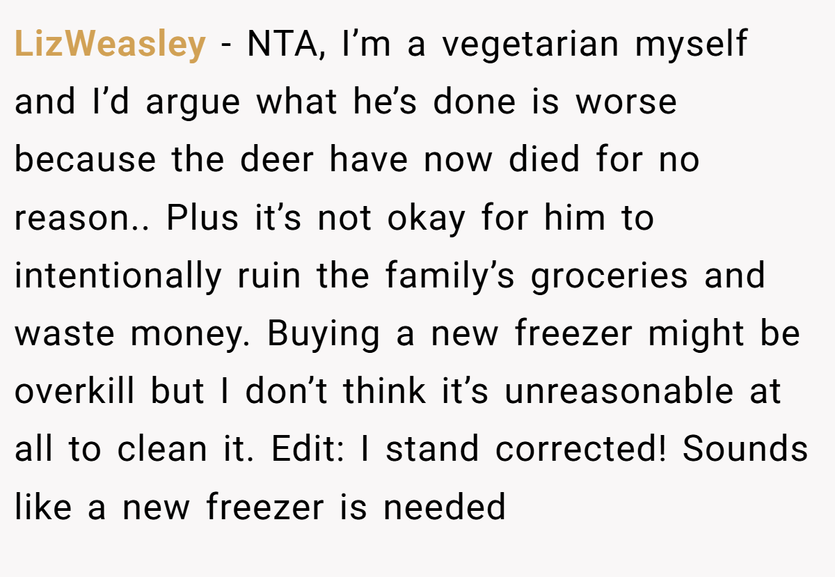 LizWeasley − NTA, I’m a vegetarian myself and I’d argue what he’s done is worse because the deer have now died for no reason.. Plus it’s not okay for him to intentionally ruin the family’s groceries and waste money. Buying a new freezer might be overkill but I don’t think it’s unreasonable at all to clean it. Edit: I stand corrected! Sounds like a new freezer is needed