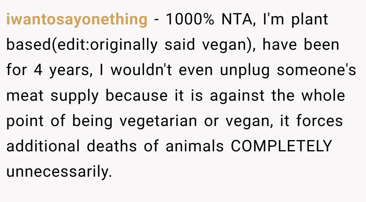 iwantosayonething − 1000% NTA, I'm plant based(edit:originally said vegan), have been for 4 years, I wouldn't even unplug someone's meat supply because it is against the whole point of being vegetarian or vegan, it forces additional deaths of animals COMPLETELY unnecessarily.
