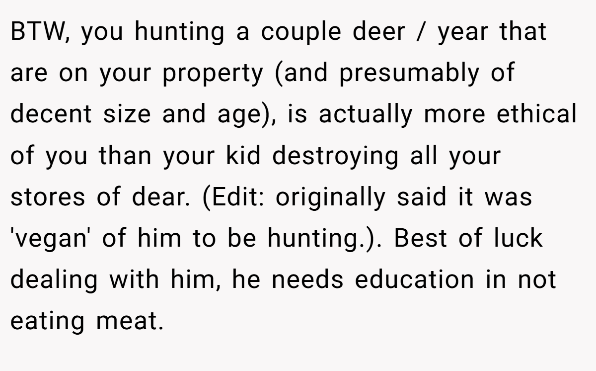 BTW, you hunting a couple deer / year that are on your property (and presumably of decent size and age), is actually more ethical of you than your kid destroying all your stores of dear. (Edit: originally said it was 'vegan' of him to be hunting.). Best of luck dealing with him, he needs education in not eating meat.