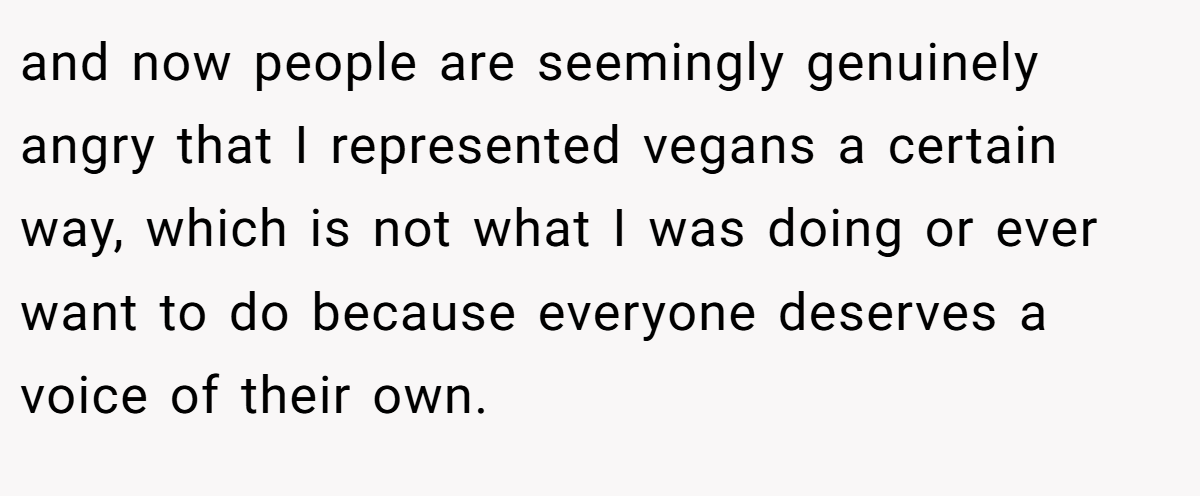 and now people are seemingly genuinely angry that I represented vegans a certain way, which is not what I was doing or ever want to do because everyone deserves a voice of their own.