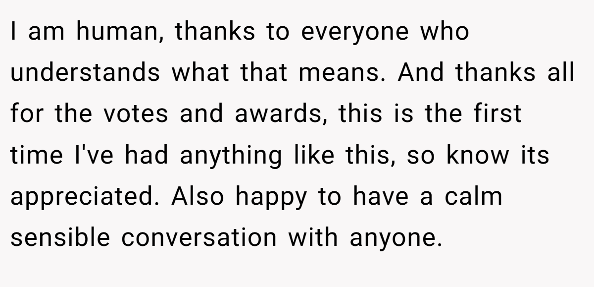 I am human, thanks to everyone who understands what that means. And thanks all for the votes and awards, this is the first time I've had anything like this, so know its appreciated. Also happy to have a calm sensible conversation with anyone.