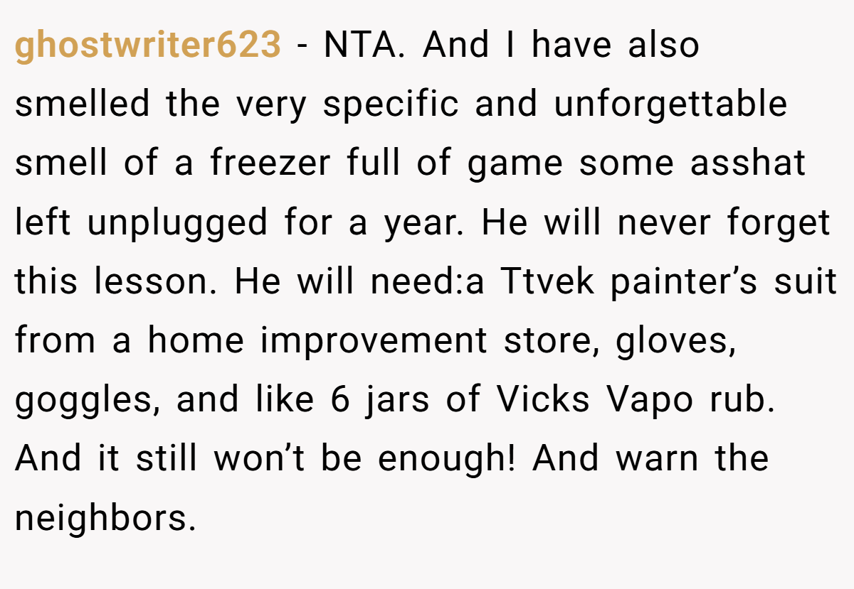 ghostwriter623 − NTA. And I have also smelled the very specific and unforgettable smell of a freezer full of game some asshat left unplugged for a year. He will never forget this lesson. He will need:a Ttvek painter’s suit from a home improvement store, gloves, goggles, and like 6 jars of Vicks Vapo rub. And it still won’t be enough! And warn the neighbors.