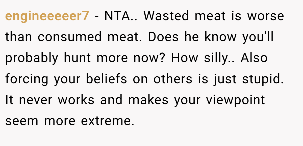 engineeeeer7 − NTA.. Wasted meat is worse than consumed meat. Does he know you'll probably hunt more now? How silly.. Also forcing your beliefs on others is just stupid. It never works and makes your viewpoint seem more extreme.